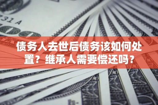 北京债务人去世后债务该如何处置？继承人需要偿还吗？