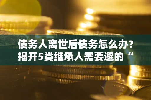 北京债务人离世后债务怎么办？揭开5类继承人需要避的“坑”