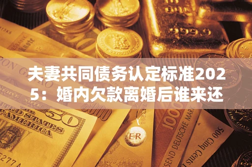 北京夫妻共同债务认定标准2025:婚内欠款离婚后谁来还? 北京夫妻共同债务认定标准2025:婚内欠款离婚后谁来还?